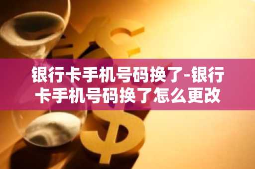 银行卡手机号码换了-银行卡手机号码换了怎么更改