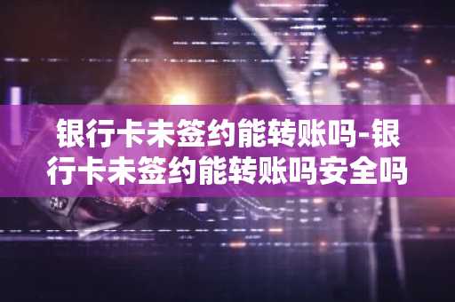 银行卡未签约能转账吗-银行卡未签约能转账吗安全吗