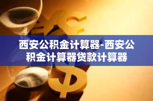 西安公积金计算器-西安公积金计算器贷款计算器