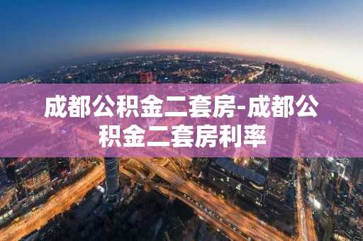 成都公积金二套房-成都公积金二套房利率