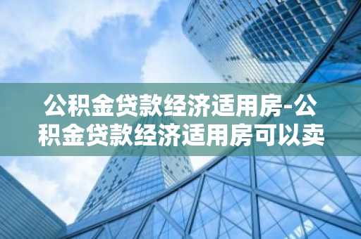 公积金贷款经济适用房-公积金贷款经济适用房可以卖吗