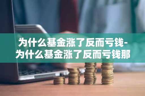 为什么基金涨了反而亏钱-为什么基金涨了反而亏钱那么多