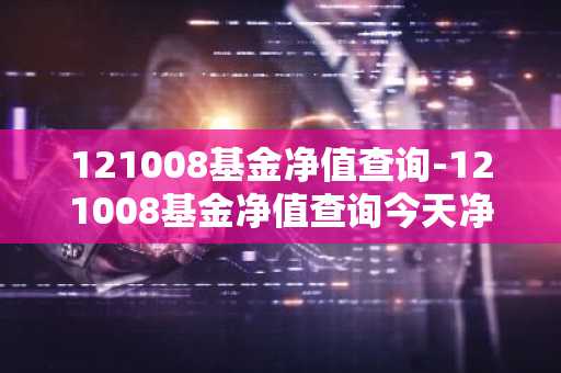 121008基金净值查询-121008基金净值查询今天净值