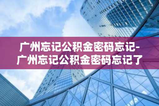 广州忘记公积金密码忘记-广州忘记公积金密码忘记了怎么办
