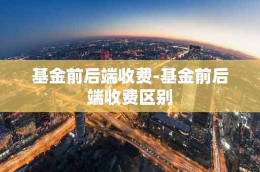 基金前后端收费-基金前后端收费区别