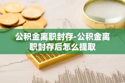 公积金离职封存-公积金离职封存后怎么提取