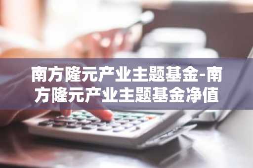 南方隆元产业主题基金-南方隆元产业主题基金净值