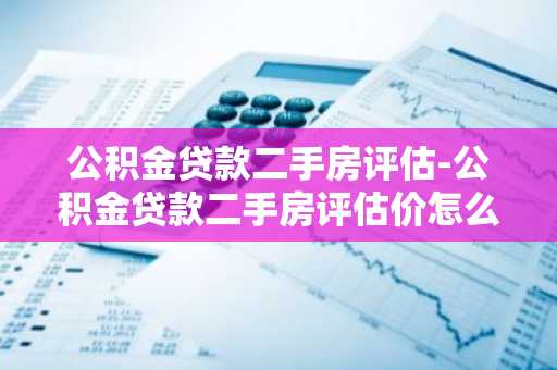 公积金贷款二手房评估-公积金贷款二手房评估价怎么定