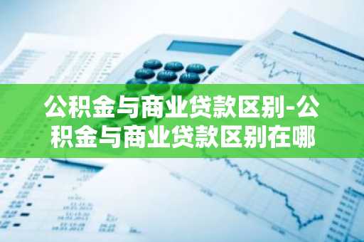 公积金与商业贷款区别-公积金与商业贷款区别在哪