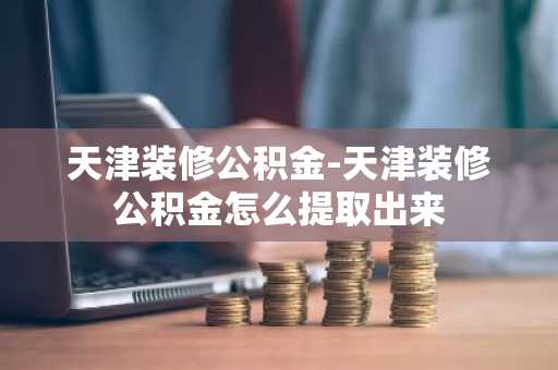 天津装修公积金-天津装修公积金怎么提取出来