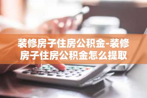 装修房子住房公积金-装修房子住房公积金怎么提取