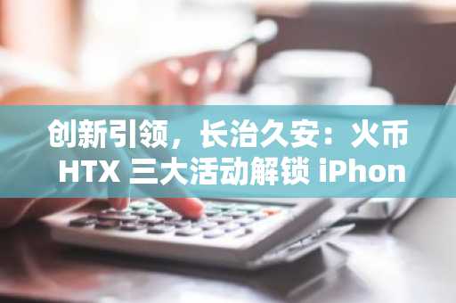 创新引领，长治久安：火币 HTX 三大活动解锁 iPhone 17 及丰厚奖励