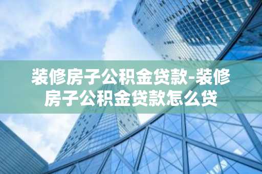 装修房子公积金贷款-装修房子公积金贷款怎么贷