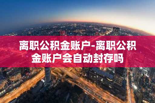 离职公积金账户-离职公积金账户会自动封存吗