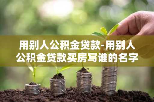 用别人公积金贷款-用别人公积金贷款买房写谁的名字