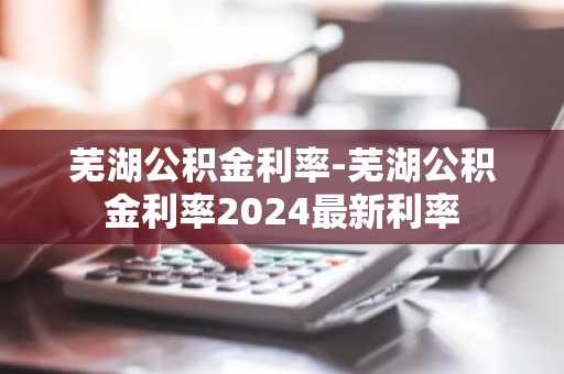 芜湖公积金利率-芜湖公积金利率2024最新利率