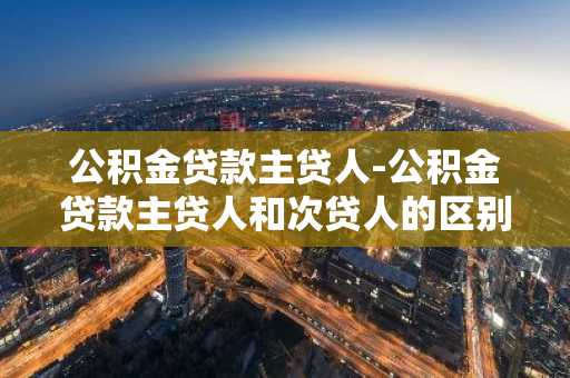 公积金贷款主贷人-公积金贷款主贷人和次贷人的区别