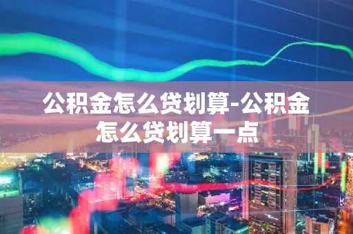 公积金怎么贷划算-公积金怎么贷划算一点