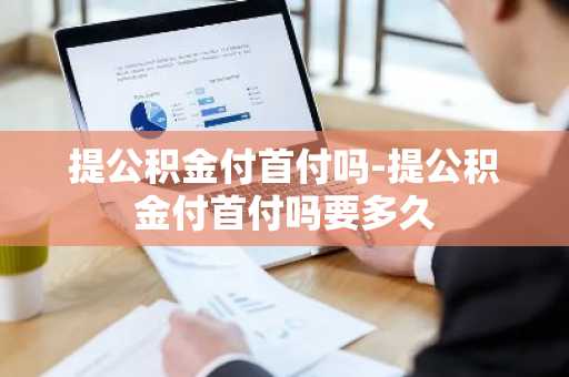 提公积金付首付吗-提公积金付首付吗要多久