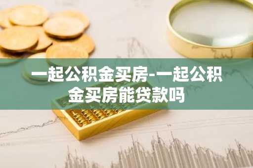 一起公积金买房-一起公积金买房能贷款吗