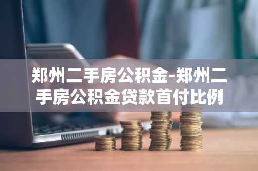郑州二手房公积金-郑州二手房公积金贷款首付比例