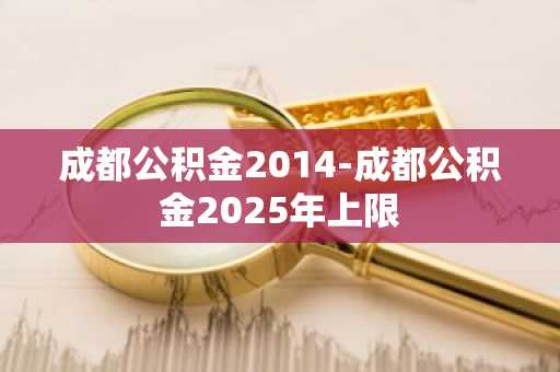 成都公积金2014-成都公积金2025年上限