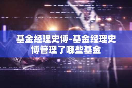 基金经理史博-基金经理史博管理了哪些基金