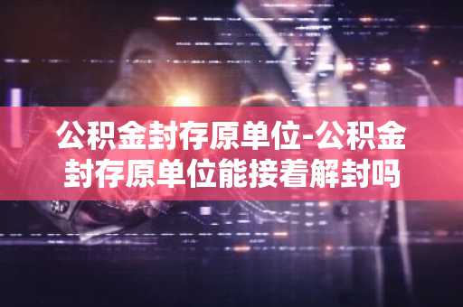 公积金封存原单位-公积金封存原单位能接着解封吗