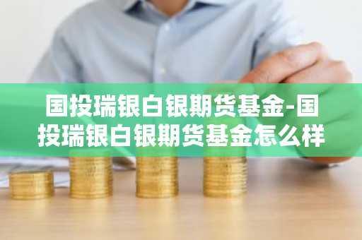 国投瑞银白银期货基金-国投瑞银白银期货基金怎么样