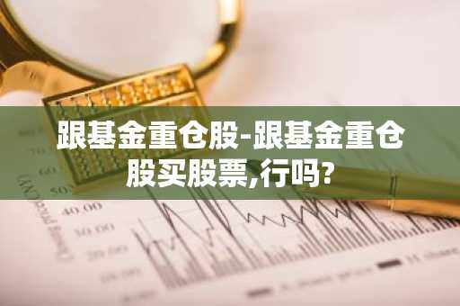 跟基金重仓股-跟基金重仓股买股票,行吗?