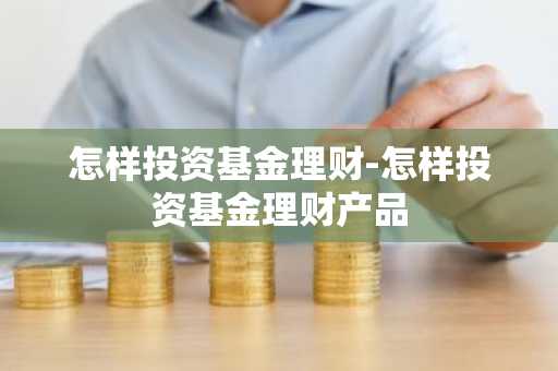 怎样投资基金理财-怎样投资基金理财产品