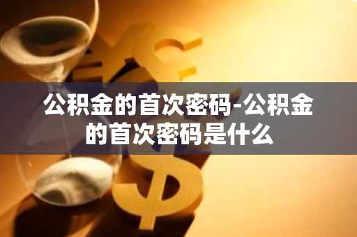 公积金的首次密码-公积金的首次密码是什么