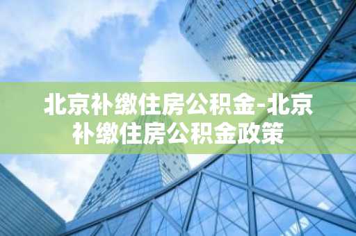 北京补缴住房公积金-北京补缴住房公积金政策