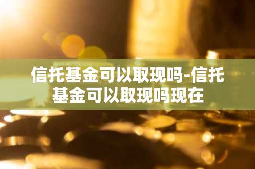 信托基金可以取现吗-信托基金可以取现吗现在