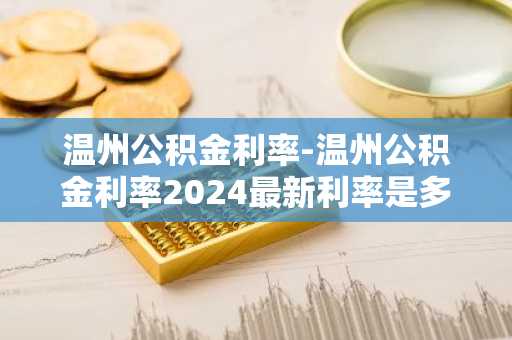 温州公积金利率-温州公积金利率2024最新利率是多少