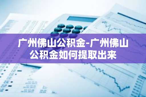 广州佛山公积金-广州佛山公积金如何提取出来