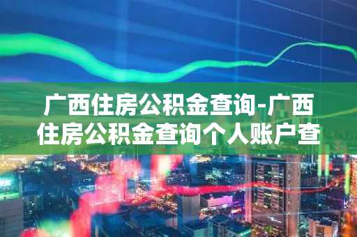 广西住房公积金查询-广西住房公积金查询个人账户查询
