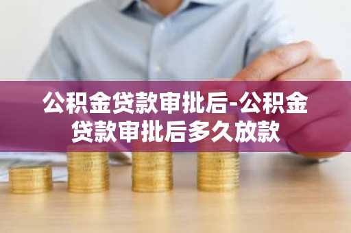 公积金贷款审批后-公积金贷款审批后多久放款