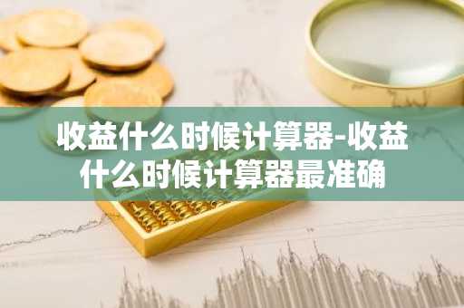 收益什么时候计算器-收益什么时候计算器最准确