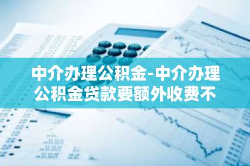 中介办理公积金-中介办理公积金贷款要额外收费不