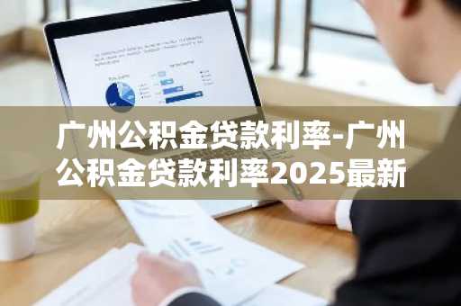 广州公积金贷款利率-广州公积金贷款利率2025最新