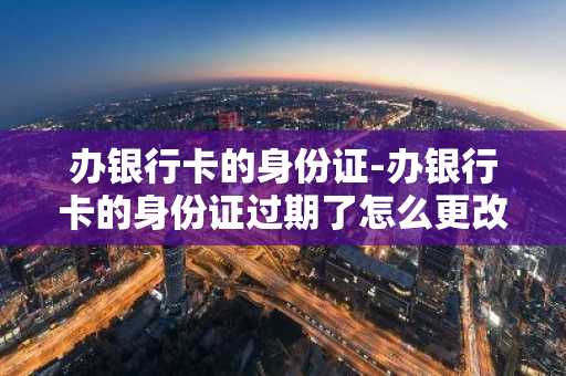 办银行卡的身份证-办银行卡的身份证过期了怎么更改