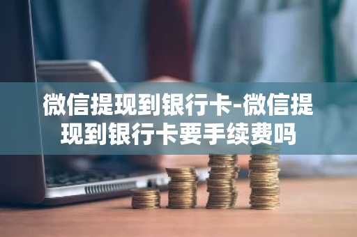微信提现到银行卡-微信提现到银行卡要手续费吗