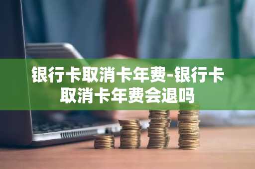 银行卡取消卡年费-银行卡取消卡年费会退吗