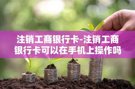 注销工商银行卡-注销工商银行卡可以在手机上操作吗