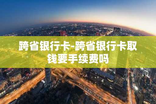 跨省银行卡-跨省银行卡取钱要手续费吗