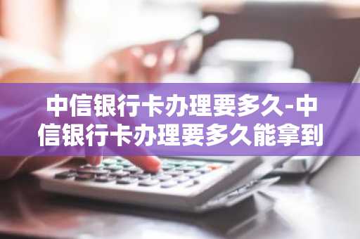 中信银行卡办理要多久-中信银行卡办理要多久能拿到