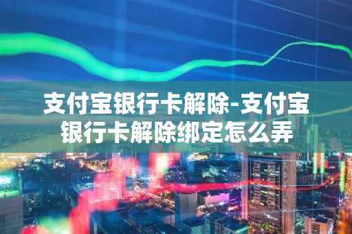 支付宝银行卡解除-支付宝银行卡解除绑定怎么弄