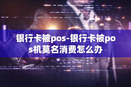 银行卡被pos-银行卡被pos机莫名消费怎么办