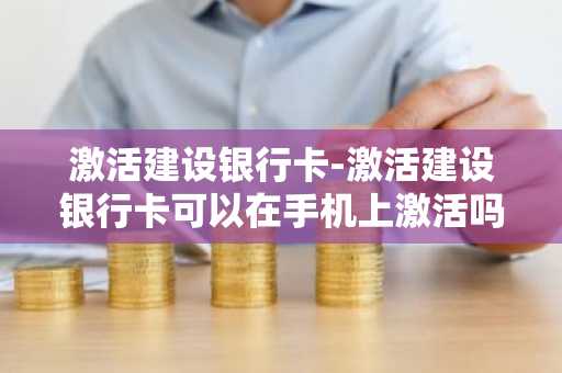 激活建设银行卡-激活建设银行卡可以在手机上激活吗